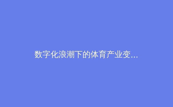 数字化浪潮下的体育产业变革：从赛事直播到沉浸式体验