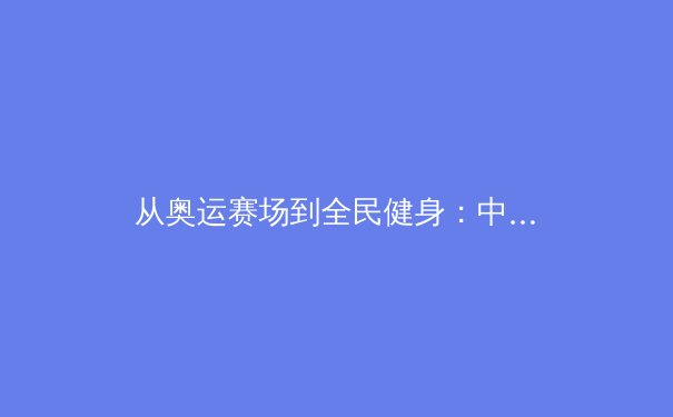 从奥运赛场到全民健身：中国体育产业的数字化转型与未来展望 - 4