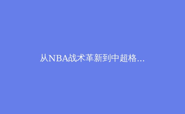 从NBA战术革新到中超格局重塑：现代体育竞技的深度解析与前瞻