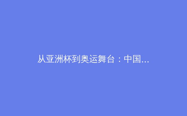 从亚洲杯到奥运舞台：中国三大球类运动的战略转型与人才培养体系重构
