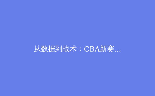 从数据到战术：CBA新赛季格局演变与未来趋势深度解析
