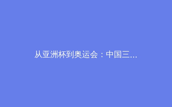 从亚洲杯到奥运会：中国三大球类运动的战略转型与青训体系重构 - 3